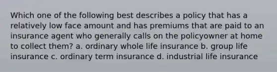 Which one of the following best describes a policy that has a relatively low face amount and has premiums that are paid to an insurance agent who generally calls on the policyowner at home to collect them? a. ordinary whole life insurance b. group life insurance c. ordinary term insurance d. industrial life insurance