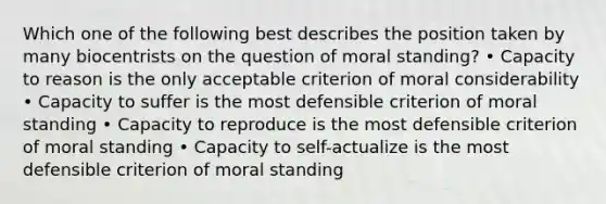 Which one of the following best describes the position taken by many biocentrists on the question of moral standing? • Capacity to reason is the only acceptable criterion of moral considerability • Capacity to suffer is the most defensible criterion of moral standing • Capacity to reproduce is the most defensible criterion of moral standing • Capacity to self-actualize is the most defensible criterion of moral standing