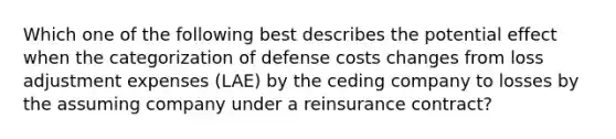 Which one of the following best describes the potential effect when the categorization of defense costs changes from loss adjustment expenses (LAE) by the ceding company to losses by the assuming company under a reinsurance contract?