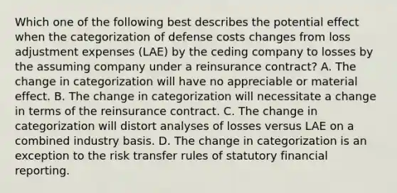 Which one of the following best describes the potential effect when the categorization of defense costs changes from loss adjustment expenses (LAE) by the ceding company to losses by the assuming company under a reinsurance contract? A. The change in categorization will have no appreciable or material effect. B. The change in categorization will necessitate a change in terms of the reinsurance contract. C. The change in categorization will distort analyses of losses versus LAE on a combined industry basis. D. The change in categorization is an exception to the risk transfer rules of statutory financial reporting.