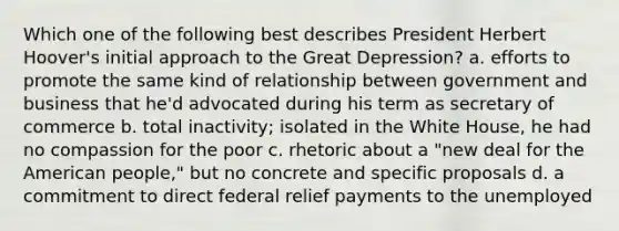 Which one of the following best describes President Herbert Hoover's initial approach to the Great Depression? a. efforts to promote the same kind of relationship between government and business that he'd advocated during his term as secretary of commerce b. total inactivity; isolated in the White House, he had no compassion for the poor c. rhetoric about a "new deal for the American people," but no concrete and specific proposals d. a commitment to direct federal relief payments to the unemployed