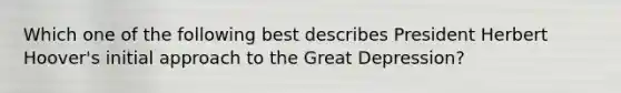 Which one of the following best describes President Herbert Hoover's initial approach to the Great Depression?