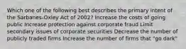 Which one of the following best describes the primary intent of the Sarbanes-Oxley Act of 2002? Increase the costs of going public Increase protection against corporate fraud Limit secondary issues of corporate securities Decrease the number of publicly traded firms Increase the number of firms that "go dark"