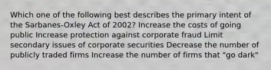 Which one of the following best describes the primary intent of the Sarbanes-Oxley Act of 2002? Increase the costs of going public Increase protection against corporate fraud Limit secondary issues of corporate securities Decrease the number of publicly traded firms Increase the number of firms that "go dark"