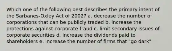 Which one of the following best describes the primary intent of the Sarbanes-Oxley Act of 2002? a. decrease the number of corporations that can be publicly traded b. increase the protections against corporate fraud c. limit secondary issues of corporate securities d. increase the dividends paid to shareholders e. increase the number of firms that "go dark"