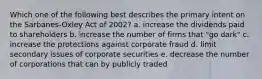 Which one of the following best describes the primary intent on the Sarbanes-Oxley Act of 2002? a. increase the dividends paid to shareholders b. increase the number of firms that "go dark" c. increase the protections against corporate fraud d. limit secondary issues of corporate securities e. decrease the number of corporations that can by publicly traded