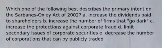 Which one of the following best describes the primary intent on the Sarbanes-Oxley Act of 2002? a. increase the dividends paid to shareholders b. increase the number of firms that "go dark" c. increase the protections against corporate fraud d. limit secondary issues of corporate securities e. decrease the number of corporations that can by publicly traded