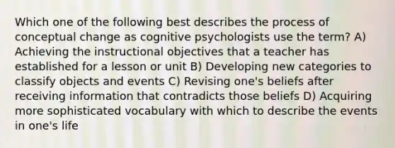 Which one of the following best describes the process of conceptual change as cognitive psychologists use the term? A) Achieving the instructional objectives that a teacher has established for a lesson or unit B) Developing new categories to classify objects and events C) Revising one's beliefs after receiving information that contradicts those beliefs D) Acquiring more sophisticated vocabulary with which to describe the events in one's life