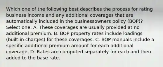 Which one of the following best describes the process for rating business income and any additional coverages that are automatically included in the businessowners policy (BOP)? Select one: A. These coverages are usually provided at no additional premium. B. BOP property rates include loadings (built-in charges) for these coverages. C. BOP manuals include a specific additional premium amount for each additional coverage. D. Rates are computed separately for each and then added to the base rate.