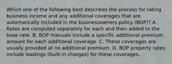 Which one of the following best describes the process for rating business income and any additional coverages that are automatically included in the businessowners policy (BOP)? A. Rates are computed separately for each and then added to the base rate. B. BOP manuals include a specific additional premium amount for each additional coverage. C. These coverages are usually provided at no additional premium. D. BOP property rates include loadings (built-in charges) for these coverages.