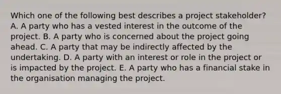 Which one of the following best describes a project stakeholder? A. A party who has a vested interest in the outcome of the project. B. A party who is concerned about the project going ahead. C. A party that may be indirectly affected by the undertaking. D. A party with an interest or role in the project or is impacted by the project. E. A party who has a financial stake in the organisation managing the project.