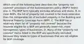 Which one of the following best describes the "property not covered" provisions of the businessowners policy (BOP)? Select one: A. The BOP form typically excludes wharves and docks. B. In most BOPs, the list of property not covered is far more extensive than the comparable list of excluded property in the Building and Personal Property Coverage Form (BPP). C. The BOP has a relatively short list of "property not covered" because the insureds eligible for a BOP are generally lower-risk, more homogenous types of businesses. D. Many of the "property not covered" items listed in the BOP are specifically excluded because they relate to types of businesses that are not eligible for BOP coverage.