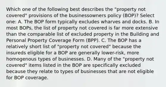 Which one of the following best describes the "property not covered" provisions of the businessowners policy (BOP)? Select one: A. The BOP form typically excludes wharves and docks. B. In most BOPs, the list of property not covered is far more extensive than the comparable list of excluded property in the Building and Personal Property Coverage Form (BPP). C. The BOP has a relatively short list of "property not covered" because the insureds eligible for a BOP are generally lower-risk, more homogenous types of businesses. D. Many of the "property not covered" items listed in the BOP are specifically excluded because they relate to types of businesses that are not eligible for BOP coverage.