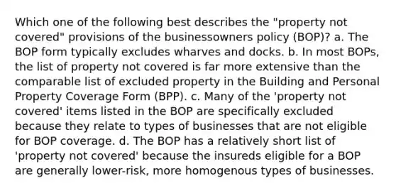 Which one of the following best describes the "property not covered" provisions of the businessowners policy (BOP)? a. The BOP form typically excludes wharves and docks. b. In most BOPs, the list of property not covered is far more extensive than the comparable list of excluded property in the Building and Personal Property Coverage Form (BPP). c. Many of the 'property not covered' items listed in the BOP are specifically excluded because they relate to types of businesses that are not eligible for BOP coverage. d. The BOP has a relatively short list of 'property not covered' because the insureds eligible for a BOP are generally lower-risk, more homogenous types of businesses.