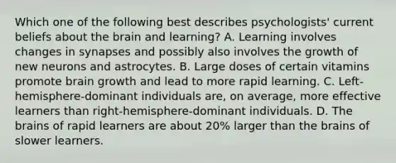 Which one of the following best describes psychologists' current beliefs about the brain and learning? A. Learning involves changes in synapses and possibly also involves the growth of new neurons and astrocytes. B. Large doses of certain vitamins promote brain growth and lead to more rapid learning. C. Left-hemisphere-dominant individuals are, on average, more effective learners than right-hemisphere-dominant individuals. D. The brains of rapid learners are about 20% larger than the brains of slower learners.