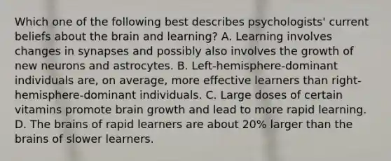 Which one of the following best describes psychologists' current beliefs about the brain and learning? A. Learning involves changes in synapses and possibly also involves the growth of new neurons and astrocytes. B. Left-hemisphere-dominant individuals are, on average, more effective learners than right-hemisphere-dominant individuals. C. Large doses of certain vitamins promote brain growth and lead to more rapid learning. D. The brains of rapid learners are about 20% larger than the brains of slower learners.