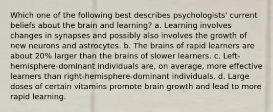 Which one of the following best describes psychologists' current beliefs about the brain and learning? a. Learning involves changes in synapses and possibly also involves the growth of new neurons and astrocytes. b. The brains of rapid learners are about 20% larger than the brains of slower learners. c. Left-hemisphere-dominant individuals are, on average, more effective learners than right-hemisphere-dominant individuals. d. Large doses of certain vitamins promote brain growth and lead to more rapid learning.