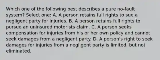 Which one of the following best describes a pure no-fault system? Select one: A. A person retains full rights to sue a negligent party for injuries. B. A person retains full rights to pursue an uninsured motorists claim. C. A person seeks compensation for injuries from his or her own policy and cannot seek damages from a negligent party. D. A person's right to seek damages for injuries from a negligent party is limited, but not eliminated.