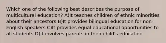 Which one of the following best describes the purpose of multicultural education? A)It teaches children of ethnic minorities about their ancestors B)It provides bilingual education for non-English speakers C)It provides equal educational opportunities to all students D)It involves parents in their child's education