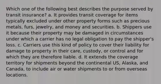 Which one of the following best describes the purpose served by transit insurance? a. It provides transit coverage for items typically excluded under other property forms such as precious metals, furs, jewelry, and money and securities. b. Shippers use it because their property may be damaged in circumstances under which a carrier has no legal obligation to pay the shipper's loss. c. Carriers use this kind of policy to cover their liability for damage to property in their care, custody, or control and for which they are therefore liable. d. It extends the coverage territory for shipments beyond the continental US, Alaska, and Canada, to include air or water shipments to or from overseas locations.