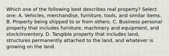 Which one of the following best describes real property? Select one: A. Vehicles, merchandise, furniture, tools, and similar items. B. Property being shipped to or from others. C. Business personal property that includes furniture, machinery and equipment, and stock/inventory. D. Tangible property that includes land, structures permanently attached to the land, and whatever is growing on the land.