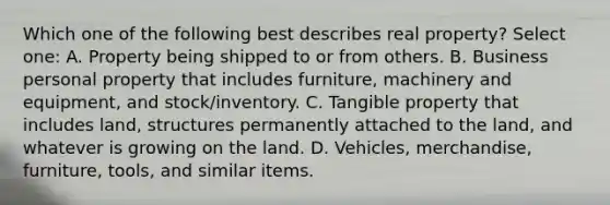 Which one of the following best describes real property? Select one: A. Property being shipped to or from others. B. Business personal property that includes furniture, machinery and equipment, and stock/inventory. C. Tangible property that includes land, structures permanently attached to the land, and whatever is growing on the land. D. Vehicles, merchandise, furniture, tools, and similar items.