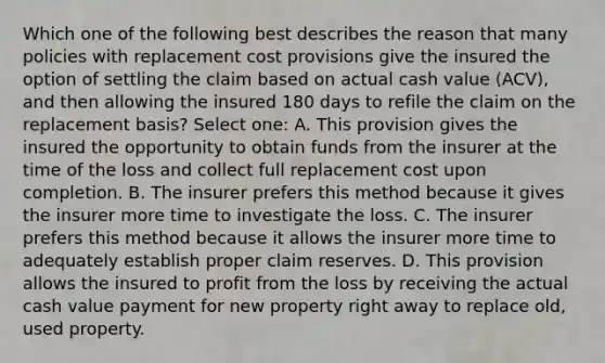 Which one of the following best describes the reason that many policies with replacement cost provisions give the insured the option of settling the claim based on actual cash value (ACV), and then allowing the insured 180 days to refile the claim on the replacement basis? Select one: A. This provision gives the insured the opportunity to obtain funds from the insurer at the time of the loss and collect full replacement cost upon completion. B. The insurer prefers this method because it gives the insurer more time to investigate the loss. C. The insurer prefers this method because it allows the insurer more time to adequately establish proper claim reserves. D. This provision allows the insured to profit from the loss by receiving the actual cash value payment for new property right away to replace old, used property.