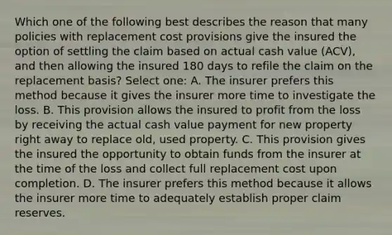 Which one of the following best describes the reason that many policies with replacement cost provisions give the insured the option of settling the claim based on actual cash value (ACV), and then allowing the insured 180 days to refile the claim on the replacement basis? Select one: A. The insurer prefers this method because it gives the insurer more time to investigate the loss. B. This provision allows the insured to profit from the loss by receiving the actual cash value payment for new property right away to replace old, used property. C. This provision gives the insured the opportunity to obtain funds from the insurer at the time of the loss and collect full replacement cost upon completion. D. The insurer prefers this method because it allows the insurer more time to adequately establish proper claim reserves.