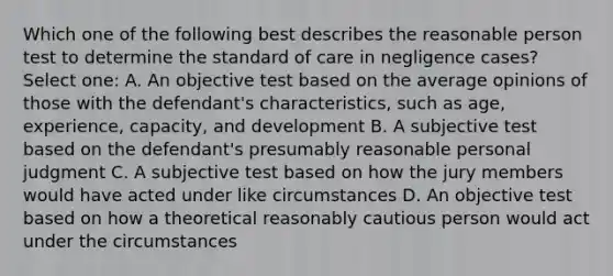 Which one of the following best describes the reasonable person test to determine the standard of care in negligence cases? Select one: A. An objective test based on the average opinions of those with the defendant's characteristics, such as age, experience, capacity, and development B. A subjective test based on the defendant's presumably reasonable personal judgment C. A subjective test based on how the jury members would have acted under like circumstances D. An objective test based on how a theoretical reasonably cautious person would act under the circumstances