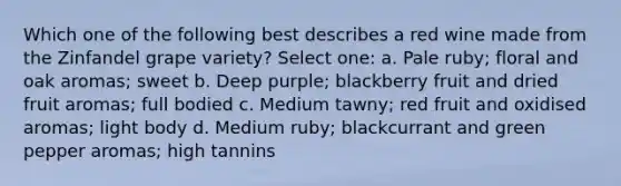 Which one of the following best describes a red wine made from the Zinfandel grape variety? Select one: a. Pale ruby; floral and oak aromas; sweet b. Deep purple; blackberry fruit and dried fruit aromas; full bodied c. Medium tawny; red fruit and oxidised aromas; light body d. Medium ruby; blackcurrant and green pepper aromas; high tannins