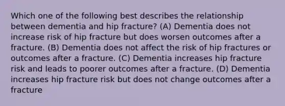 Which one of the following best describes the relationship between dementia and hip fracture? (A) Dementia does not increase risk of hip fracture but does worsen outcomes after a fracture. (B) Dementia does not affect the risk of hip fractures or outcomes after a fracture. (C) Dementia increases hip fracture risk and leads to poorer outcomes after a fracture. (D) Dementia increases hip fracture risk but does not change outcomes after a fracture