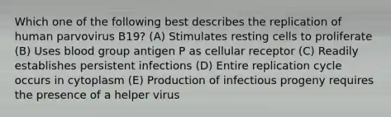 Which one of the following best describes the replication of human parvovirus B19? (A) Stimulates resting cells to proliferate (B) Uses blood group antigen P as cellular receptor (C) Readily establishes persistent infections (D) Entire replication cycle occurs in cytoplasm (E) Production of infectious progeny requires the presence of a helper virus