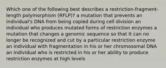 Which one of the following best describes a restriction-fragment-length polymorphism (RFLP)? a mutation that prevents an individual's DNA from being copied during cell division an individual who produces mutated forms of restriction enzymes a mutation that changes a genomic sequence so that It can no longer be recognized and cut by a particular restriction enzyme an individual with fragmentation in his or her chromosomal DNA an individual who is restricted in his or her ability to produce restriction enzymes at high levels