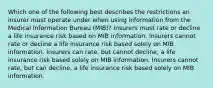 Which one of the following best describes the restrictions an insurer must operate under when using information from the Medical Information Bureau (MIB)? Insurers must rate or decline a life insurance risk based on MIB information. Insurers cannot rate or decline a life insurance risk based solely on MIB information. Insurers can rate, but cannot decline, a life insurance risk based solely on MIB information. Insurers cannot rate, but can decline, a life insurance risk based solely on MIB information.