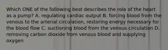 Which ONE of the following best describes the role of the heart as a pump? A. regulating cardiac output B. forcing blood from the venous to the arterial circulation, restoring energy necessary for the blood flow C. suctioning blood from the venous circulation D. removing carbon dioxide from venous blood and supplying oxygen