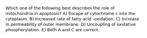 Which one of the following best describes the role of mitochondria in apoptosis? A) Escape of cytochrome c into the cytoplasm. B) Increased rate of fatty acid -oxidation. C) Increase in permeability of outer membrane. D) Uncoupling of oxidative phosphorylation. E) Both A and C are correct.