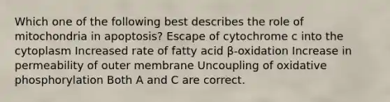 Which one of the following best describes the role of mitochondria in apoptosis? Escape of cytochrome c into the cytoplasm Increased rate of fatty acid β-oxidation Increase in permeability of outer membrane Uncoupling of <a href='https://www.questionai.com/knowledge/kFazUb9IwO-oxidative-phosphorylation' class='anchor-knowledge'>oxidative phosphorylation</a> Both A and C are correct.