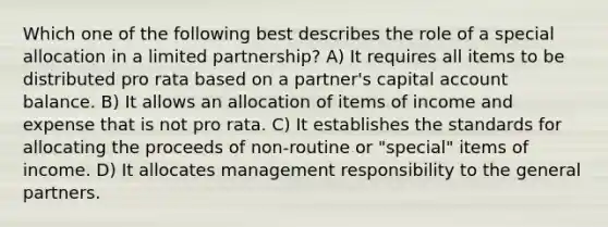 Which one of the following best describes the role of a special allocation in a limited partnership? A) It requires all items to be distributed pro rata based on a partner's capital account balance. B) It allows an allocation of items of income and expense that is not pro rata. C) It establishes the standards for allocating the proceeds of non-routine or "special" items of income. D) It allocates management responsibility to the general partners.