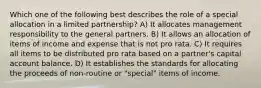 Which one of the following best describes the role of a special allocation in a limited partnership? A) It allocates management responsibility to the general partners. B) It allows an allocation of items of income and expense that is not pro rata. C) It requires all items to be distributed pro rata based on a partner's capital account balance. D) It establishes the standards for allocating the proceeds of non-routine or "special" items of income.