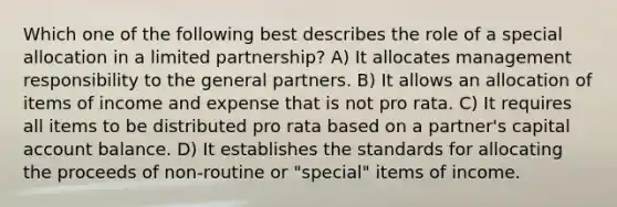 Which one of the following best describes the role of a special allocation in a limited partnership? A) It allocates management responsibility to the general partners. B) It allows an allocation of items of income and expense that is not pro rata. C) It requires all items to be distributed pro rata based on a partner's capital account balance. D) It establishes the standards for allocating the proceeds of non-routine or "special" items of income.