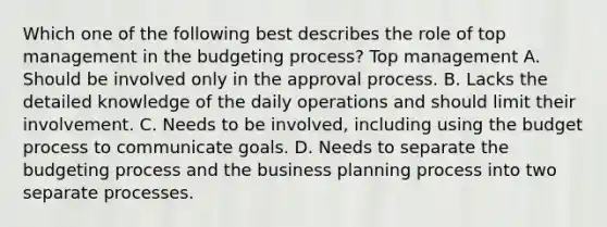 Which one of the following best describes the role of top management in the budgeting process? Top management A. Should be involved only in the approval process. B. Lacks the detailed knowledge of the daily operations and should limit their involvement. C. Needs to be involved, including using the budget process to communicate goals. D. Needs to separate the budgeting process and the business planning process into two separate processes.