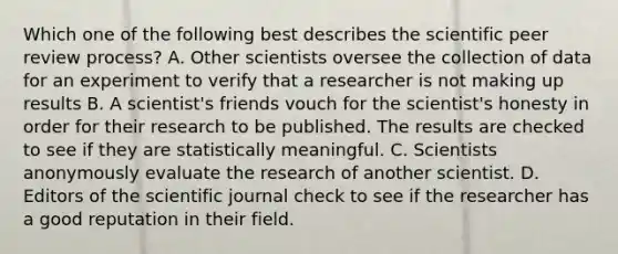 Which one of the following best describes the scientific peer review process? A. Other scientists oversee the collection of data for an experiment to verify that a researcher is not making up results B. A scientist's friends vouch for the scientist's honesty in order for their research to be published. The results are checked to see if they are statistically meaningful. C. Scientists anonymously evaluate the research of another scientist. D. Editors of the scientific journal check to see if the researcher has a good reputation in their field.