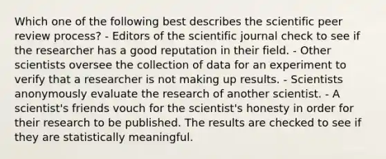 Which one of the following best describes the scientific peer review process? - Editors of the scientific journal check to see if the researcher has a good reputation in their field. - Other scientists oversee the collection of data for an experiment to verify that a researcher is not making up results. - Scientists anonymously evaluate the research of another scientist. - A scientist's friends vouch for the scientist's honesty in order for their research to be published. The results are checked to see if they are statistically meaningful.