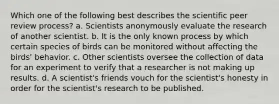 Which one of the following best describes the scientific peer review process? a. Scientists anonymously evaluate the research of another scientist. b. It is the only known process by which certain species of birds can be monitored without affecting the birds' behavior. c. Other scientists oversee the collection of data for an experiment to verify that a researcher is not making up results. d. A scientist's friends vouch for the scientist's honesty in order for the scientist's research to be published.