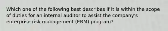 Which one of the following best describes if it is within the scope of duties for an internal auditor to assist the company's enterprise risk management (ERM) program?