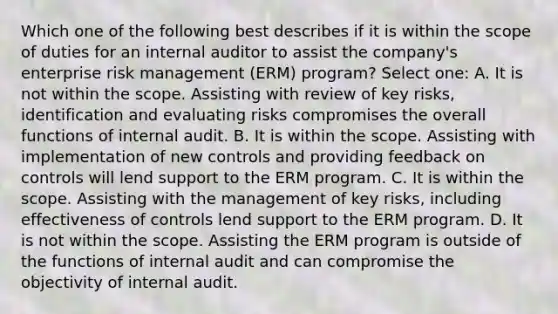 Which one of the following best describes if it is within the scope of duties for an internal auditor to assist the company's enterprise risk management (ERM) program? Select one: A. It is not within the scope. Assisting with review of key risks, identification and evaluating risks compromises the overall functions of internal audit. B. It is within the scope. Assisting with implementation of new controls and providing feedback on controls will lend support to the ERM program. C. It is within the scope. Assisting with the management of key risks, including effectiveness of controls lend support to the ERM program. D. It is not within the scope. Assisting the ERM program is outside of the functions of internal audit and can compromise the objectivity of internal audit.