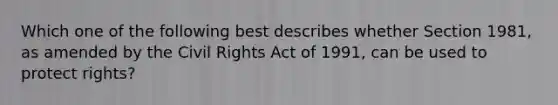 Which one of the following best describes whether Section 1981, as amended by the Civil Rights Act of 1991, can be used to protect rights?