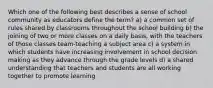 Which one of the following best describes a sense of school community as educators define the term? a) a common set of rules shared by classrooms throughout the school building b) the joining of two or more classes on a daily basis, with the teachers of those classes team-teaching a subject area c) a system in which students have increasing involvement in school decision making as they advance through the grade levels d) a shared understanding that teachers and students are all working together to promote learning