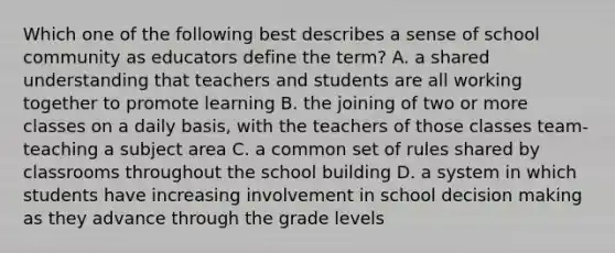 Which one of the following best describes a sense of school community as educators define the term? A. a shared understanding that teachers and students are all working together to promote learning B. the joining of two or more classes on a daily basis, with the teachers of those classes team-teaching a subject area C. a common set of rules shared by classrooms throughout the school building D. a system in which students have increasing involvement in school decision making as they advance through the grade levels