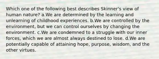 Which one of the following best describes Skinner's view of human nature? a.We are determined by the learning and unlearning of childhood experiences. b.We are controlled by the environment, but we can control ourselves by changing the environment. c.We are condemned to a struggle with our inner forces, which we are almost always destined to lose. d.We are potentially capable of attaining hope, purpose, wisdom, and the other virtues.